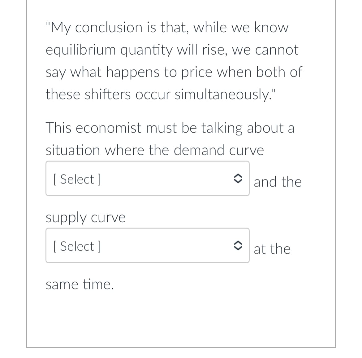 "My conclusion is that, while we know
equilibrium quantity will rise, we cannot
say what happens to price when both of
these shifters occur simultaneously."
This economist must be talking about a
situation where the demand curve
[ Select]
supply curve
[ Select]
same time.
and the
at the