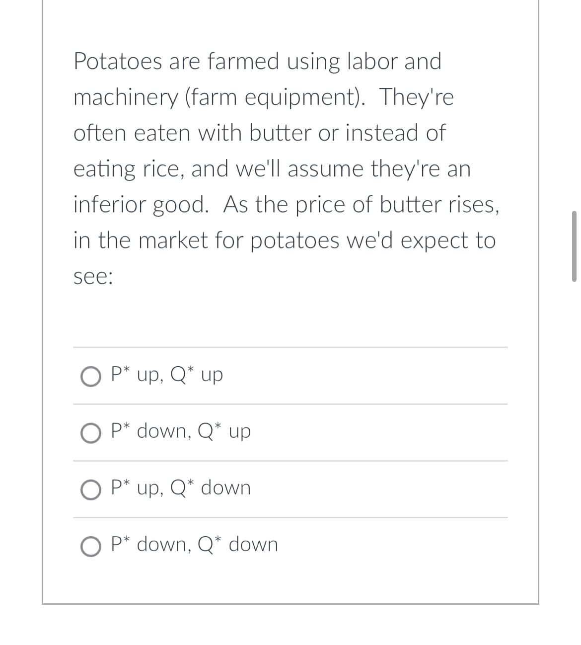 Potatoes are farmed using labor and
machinery (farm equipment). They're
often eaten with butter or instead of
eating rice, and we'll assume they're an
inferior good. As the price of butter rises,
in the market for potatoes we'd expect to
see:
O P* up, Q* up
O P* down, Q* up
O P* up, Q* down
O P* down, Q* down