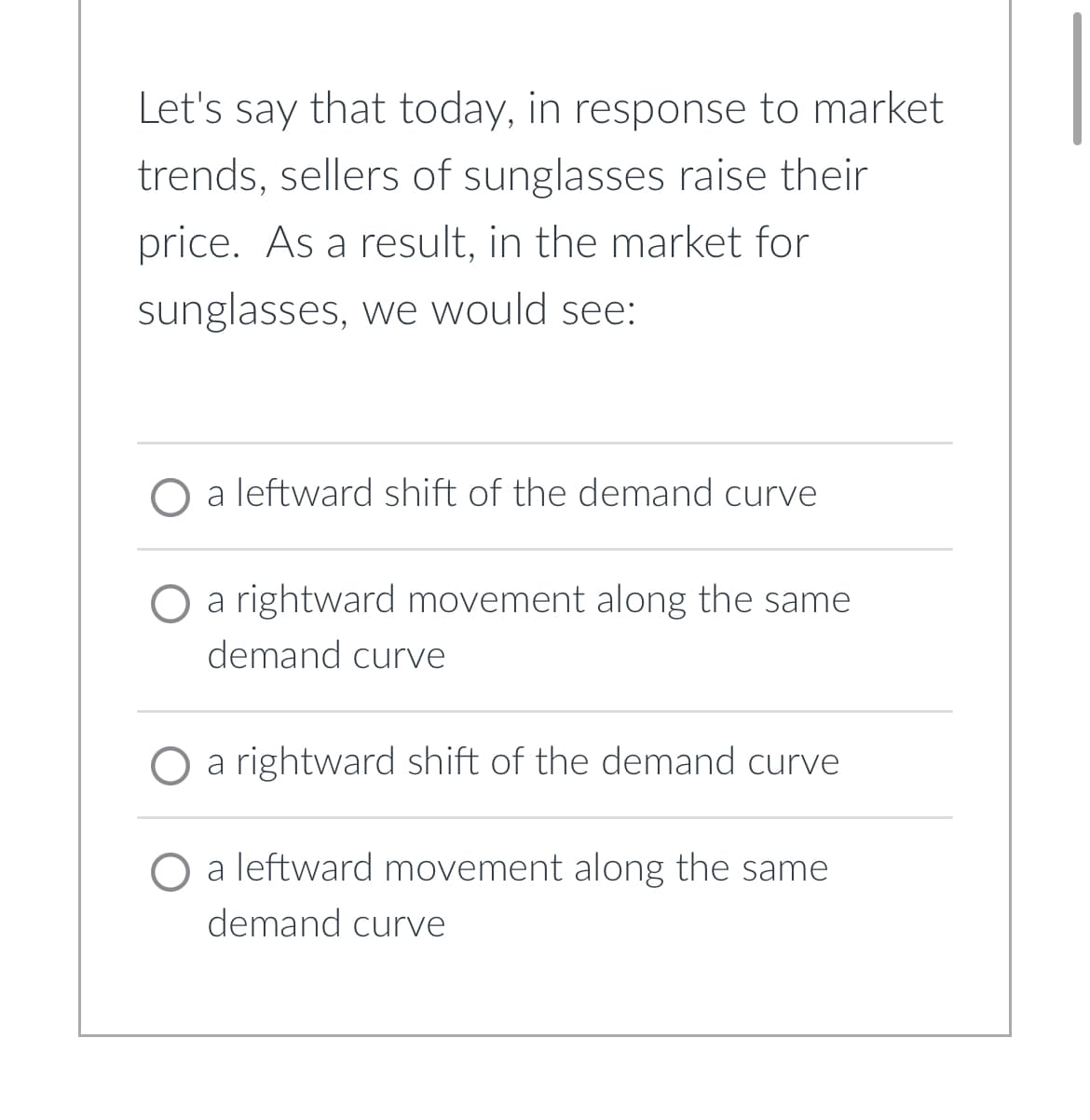 Let's say that today, in response to market
trends, sellers of sunglasses raise their
price. As a result, in the market for
sunglasses, we would see:
leftward shift of the demand curve
O a rightward movement along the same
demand curve
O a rightward shift of the demand curve
O a leftward movement along the same
demand curve