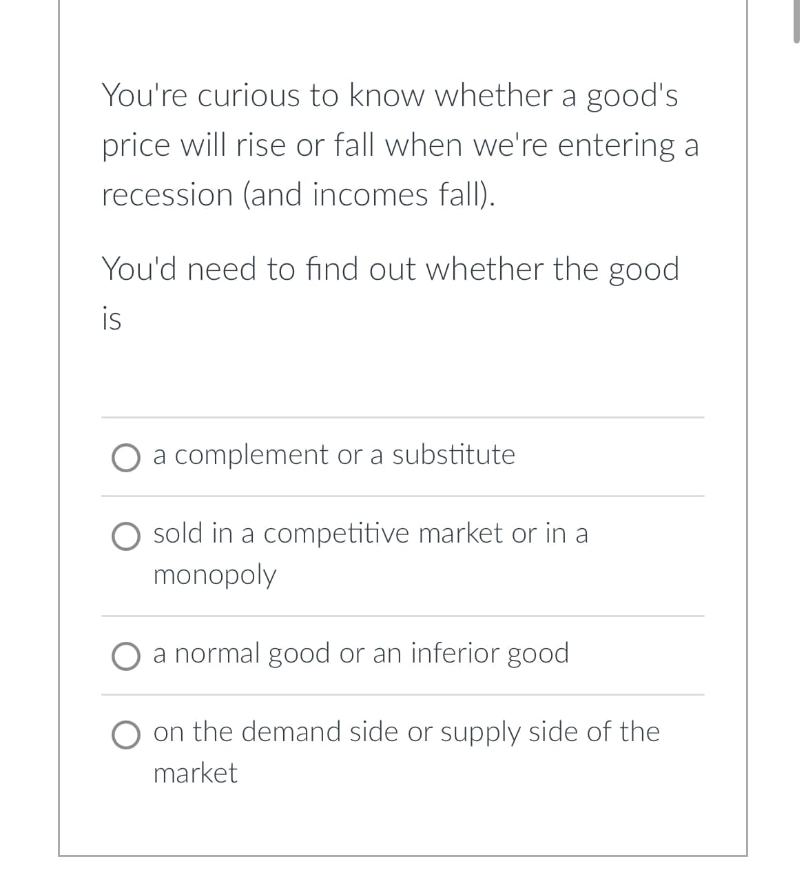 You're curious to know whether a good's
price will rise or fall when we're entering a
recession (and incomes fall).
You'd need to find out whether the good
is
O a complement or a substitute
O sold in a competitive market or in a
monopoly
a normal good or an inferior good
on the demand side or supply side of the
market