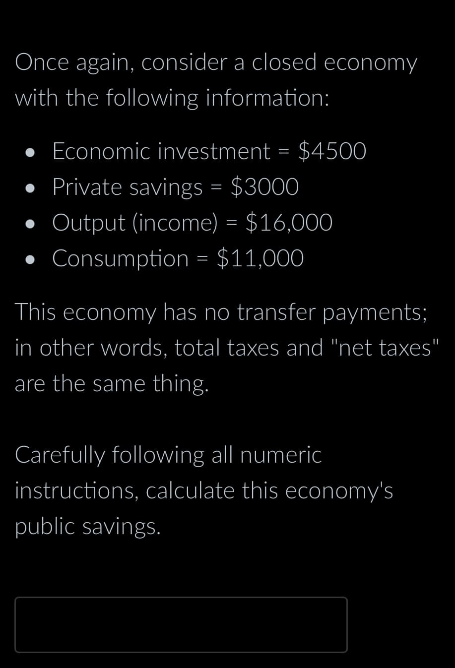 Once again, consider a closed economy
with the following information:
•
• Economic investment = $4500
Private savings = $3000
Output (income) = $16,000
Consumption = $11,000
This economy has no transfer payments;
in other words, total taxes and "net taxes"
are the same thing.
Carefully following all numeric
instructions, calculate this economy's
public savings.