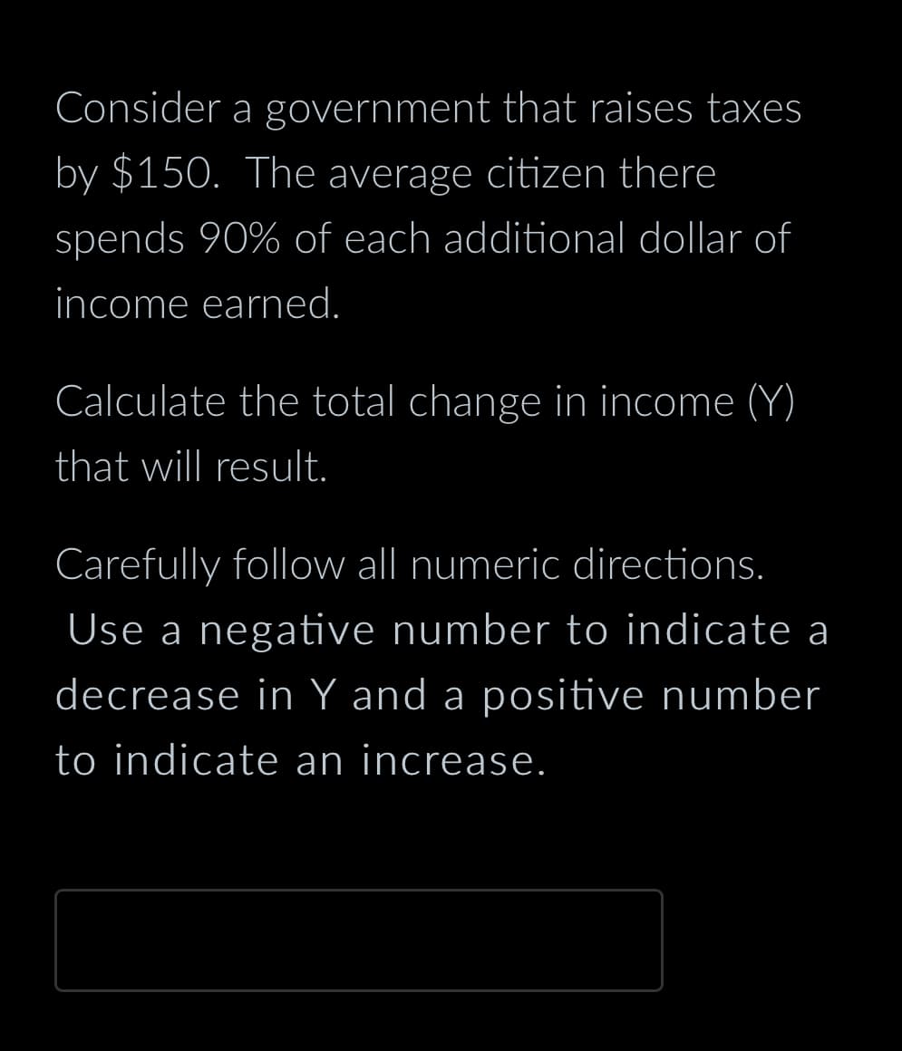 Consider
by $150. The average citizen there
spends 90% of each additional dollar of
income earned.
a government that raises taxes
Calculate the total change in income (Y)
that will result.
Carefully follow all numeric directions.
Use a negative number to indicate a
decrease in Y and a positive number
to indicate an increase.