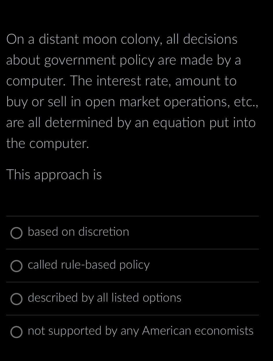 On a distant moon colony, all decisions
about government policy are made by a
computer. The interest rate, amount to
buy or sell in open market operations, etc.,
are all determined by an equation put into
the computer.
This approach is
based on discretion
O called rule-based policy
described by all listed options
O not supported by any American economists