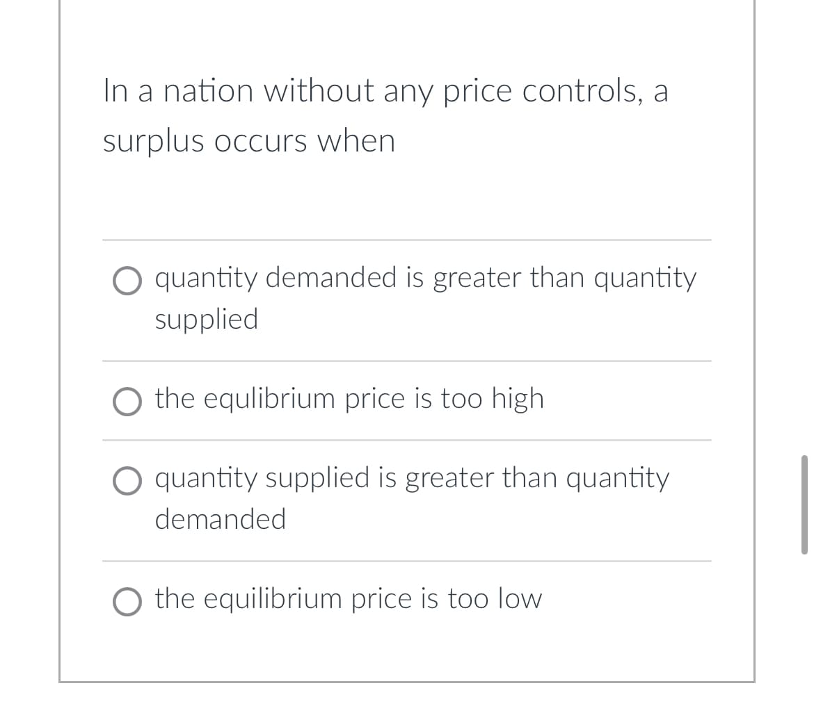 In a nation without any price controls, a
surplus occurs when
O quantity demanded is greater than quantity
supplied
O the equlibrium price is too high
O quantity supplied is greater than quantity
demanded
O the equilibrium price is too low