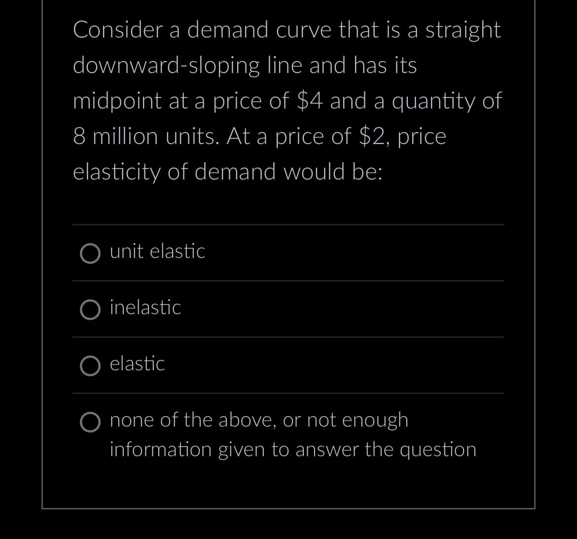 Consider a demand curve that is a straight
downward-sloping line and has its
midpoint at a price of $4 and a quantity of
8 million units. At a price of $2, price
elasticity of demand would be:
O unit elastic
O inelastic
elastic
O none of the above, or not enough
information given to answer the question