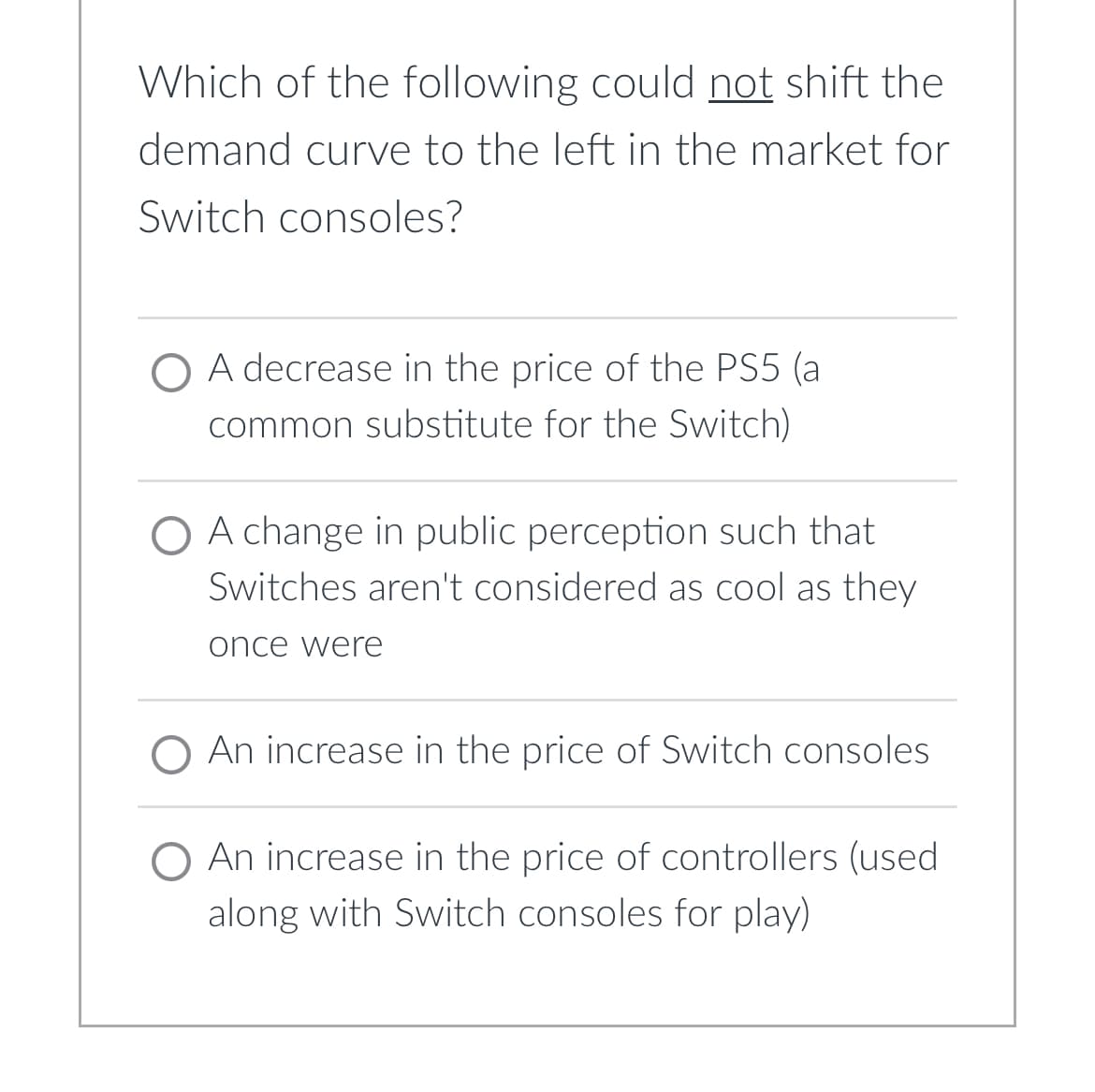 Which of the following could not shift the
demand curve to the left in the market for
Switch consoles?
O A decrease in the price of the PS5 (al
common substitute for the Switch)
O A change in public perception such that
Switches aren't considered as cool as they
once were
O An increase in the price of Switch consoles
O An increase in the price of controllers (used
along with Switch consoles for play)