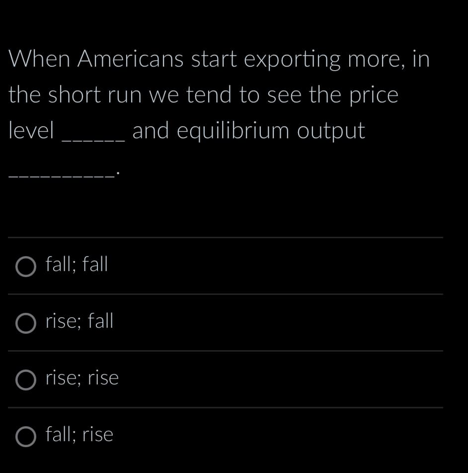 When Americans start exporting more, in
the short run we tend to see the price
level and equilibrium output
O fall; fall
O rise; fall
O rise; rise
Ofall: rise