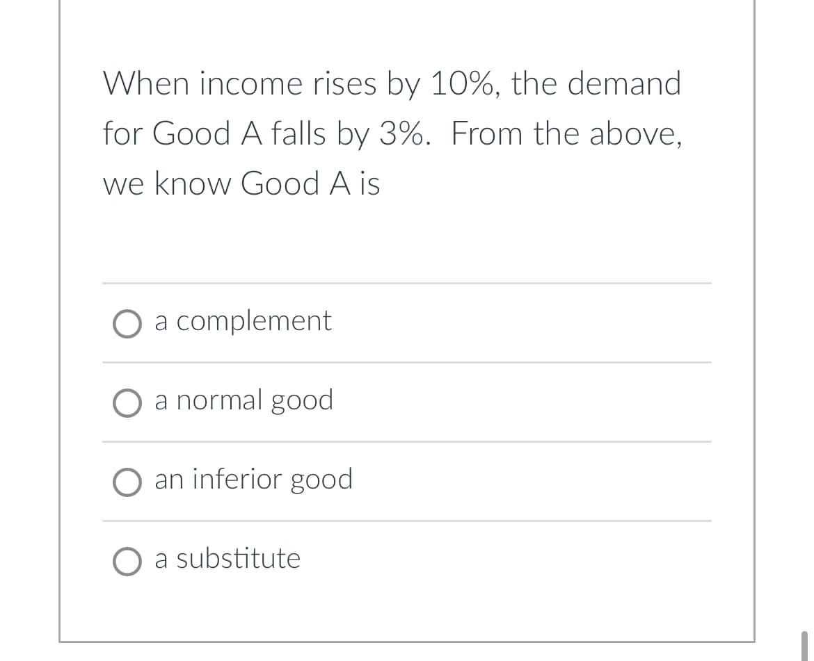 When income rises by 10%, the demand
for Good A falls by 3%. From the above,
we know Good A is
O a complement
a normal good
O an inferior good
O a substitute
