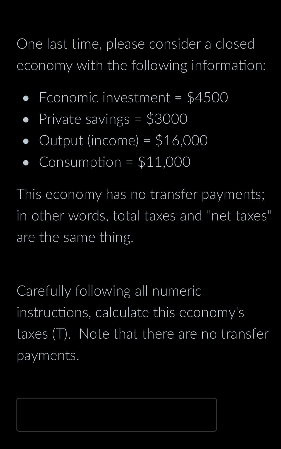 One last time, please consider a closed
economy with the following information:
• Economic investment = $4500
• Private savings = $3000
Output (income) = $16,000
Consumption = $11,000
This economy has no transfer payments;
in other words, total taxes and "net taxes"
are the same thing.
Carefully following all numeric
instructions, calculate this economy's
taxes (T). Note that there are no transfer
payments.