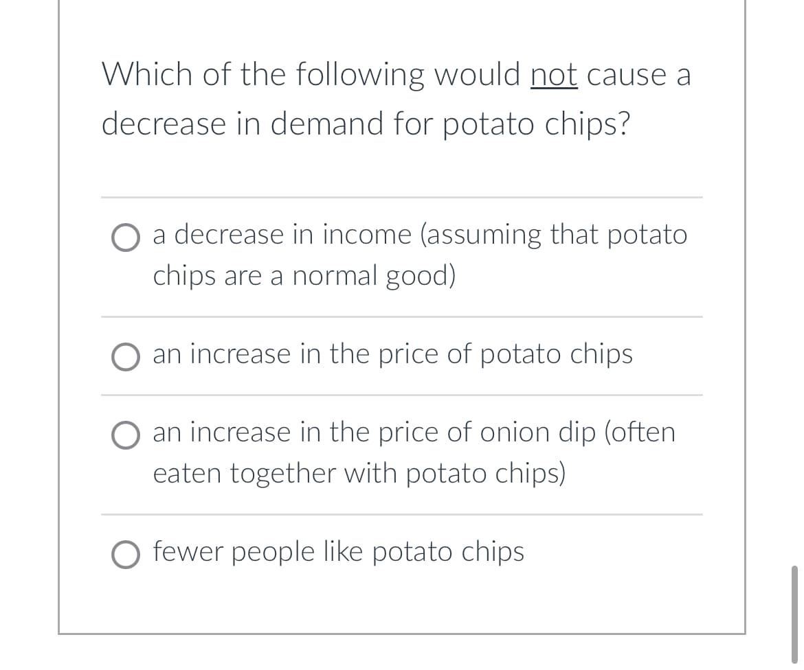 Which of the following would not cause a
decrease in demand for potato chips?
a decrease in income (assuming that potato
chips are a normal good)
an increase in the price of potato chips
an increase in the price of onion dip (often
eaten together with potato chips)
O fewer people like potato chips.