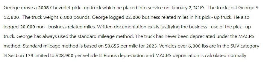 George drove a 2008 Chevrolet pick-up truck which he placed into service on January 2, 2019. The truck cost George S
12,800. The truck weighs 6,800 pounds. George logged 22,000 business related miles in his pick-up truck. He also
logged 20,000 non-business related miles. Written documentation exists justifying the business - use of the pick - up
truck. George has always used the standard mileage method. The truck has never been depreciated under the MACRS
method. Standard mileage method is based on $0.655 per mile for 2023. Vehicles over 6,000 lbs are in the SUV category
Section 179 limited to $28,900 per vehicle Bonus depreciation and MACRS depreciation is calculated normally