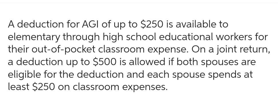 A deduction for AGI of up to $250 is available to
elementary through high school educational workers for
their out-of-pocket classroom expense. On a joint return,
a deduction up to $500 is allowed if both spouses are
eligible for the deduction and each spouse spends at
least $250 on classroom expenses.