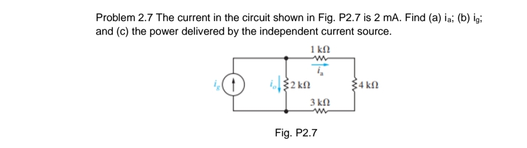Problem 2.7 The current in the circuit shown in Fig. P2.7 is 2 mA. Find (a) ia; (b) ig;
and (c) the power delivered by the independent current source.
1 kN
i2 kn
34 kN
3 kN
Fig. P2.7
