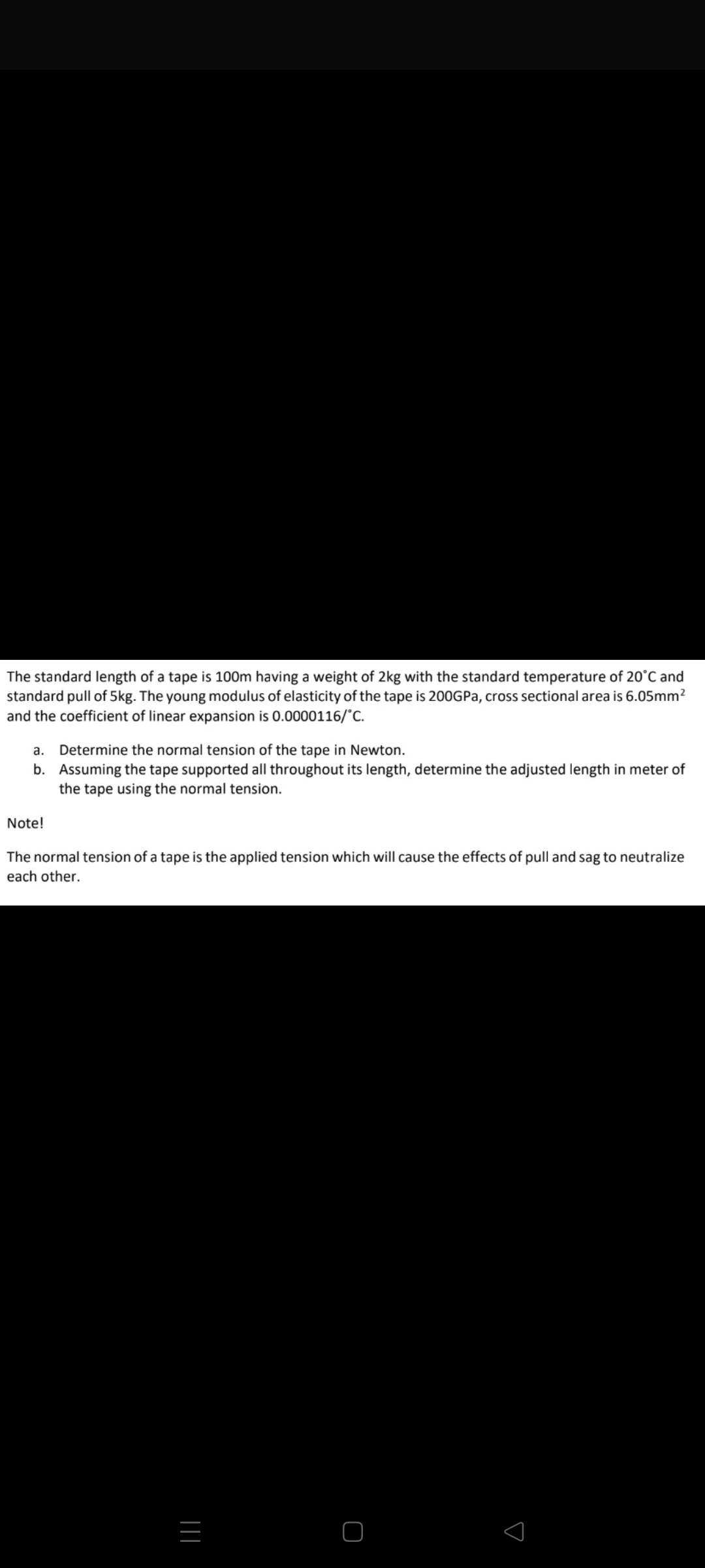 The standard length of a tape is 100m having a weight of 2kg with the standard temperature of 20°C and
standard pull of 5kg. The young modulus of elasticity of the tape is 200GPA, cross sectional area is 6.05mm2
and the coefficient of linear expansion is 0.0000116/°C.
Determine the normal tension of the tape in Newton.
b. Assuming the tape supported all throughout its length, determine the adjusted length in meter of
the tape using the normal tension.
a.
Note!
The normal tension of a tape is the applied tension which will cause the effects of pull and sag to neutralize
each other.
