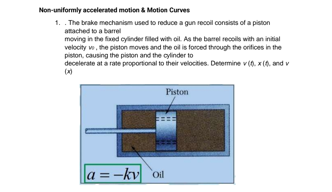 Non-uniformly accelerated motion & Motion Curves
1. . The brake mechanism used to reduce a gun recoil consists of a piston
attached to a barrel
moving in the fixed cylinder filled with oil. As the barrel recoils with an initial
velocity vo , the piston moves and the oil is forced through the orifices in the
piston, causing the piston and the cylinder to
decelerate at a rate proportional to their velocities. Determine v (t), x (t), and v
(x)
Piston
a =-kv `oil
