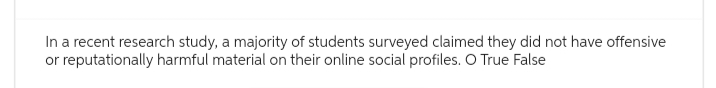 In a recent research study, a majority of students surveyed claimed they did not have offensive
or reputationally harmful material on their online social profiles. O True False