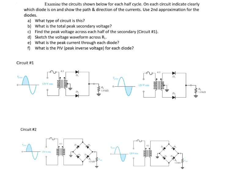 0-
Examine the circuits shown below for each half cycle. On each circuit indicate clearly
which diode is on and show the path & direction of the currents. Use 2nd approximation for the
diodes.
a) What type of circuit is this?
b) What is the total peak secondary voltage?
c) Find the peak voltage across each half of the secondary (Circuit #1).
d) Sketch the voltage waveform across R₁.
Circuit #1
0
e) What is the peak current through each diode?
f)
What is the PIV (peak inverse voltage) for each diode?
Circuit #2
120 Vrms
4:1
M:
120 V ms
00000
00000
D₁
LOKO
R₁
10 k
Vp
120 V
pe
120 V mms
100000
D₂
D₂
D₁
D₂
D₂
LORE
R₁
1.0 k