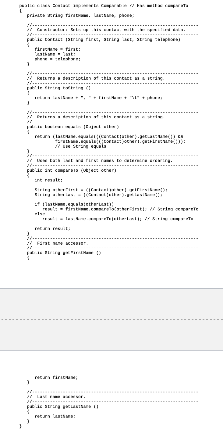 public class Contact implements Comparable // Has method compare To
{
}
private String firstName, lastName, phone;
// --
// Constructor: Sets up this contact with the specified data.
//-
public Contact (String first, String last, String telephone)
{
}
firstName = first;
lastName= last;
phone telephone;
// Returns a description of this contact as a string.
//-
public String toString()
{
return lastName + ", "+firstName + "\t" + phone;
}
// Returns a description of this contact as a string.
//---
public boolean equals (Object other)
{
return (lastName.equals(((Contact) other).getLastName()) &&
firstName.equals(((Contact) other).getFirstName()));
// Use String equals
// Uses both last and first names to determine ordering.
//-
publ
public int compareTo (Object other)
int result;
String other First = ((Contact)other).getFirstName();
String other Last = ((Contact)other).getLastName();
if (lastName.equals (other Last))
result = firstName.compareTo (other First); // String compare To
else
result lastName.compareTo (other Last); // String compare To
return result;
// First name accessor.
11-
public String getFirstName ()
{
return firstName;
}
// -
// Last name accessor.
//-
public String getLastName ()
{
return lastName;