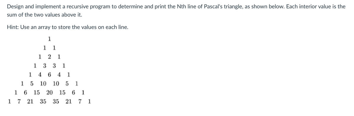 Design and implement a recursive program to determine and print the Nth line of Pascal's triangle, as shown below. Each interior value is the
sum of the two values above
Hint: Use an array to store the values on each line.
1
11
1 2 1
13 31
1464 1
1
5 10 10 5 1
1 6 15 20 15 6 1
1 7 21 35 35 21 7 1