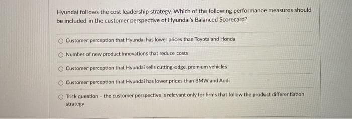 Hyundai follows the cost leadership strategy. Which of the following performance measures should
be included in the customer perspective of Hyundai's Balanced Scorecard?
O Customer perception that Hyundai has lower prices than Toyota and Honda
Number of new product innovations that reduce costs
O Customer perception that Hyundai sells cutting-edge, premium vehicles
Customer perception that Hyundai has lower prices than BMW and Audi
O Trick question - the customer perspective is relevant only for firms that follow the product differentiation
strategy