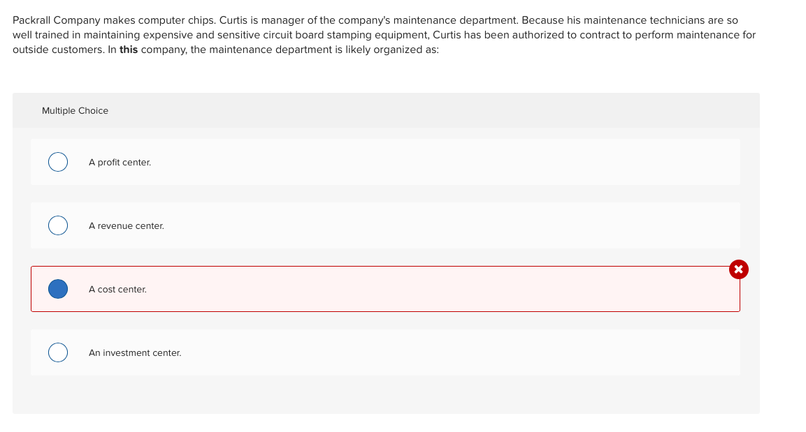 Packrall Company makes computer chips. Curtis is manager of the company's maintenance department. Because his maintenance technicians are so
well trained in maintaining expensive and sensitive circuit board stamping equipment, Curtis has been authorized to contract to perform maintenance for
outside customers. In this company, the maintenance department is likely organized as:
Multiple Choice
A profit center.
A revenue center.
A cost center.
An investment center.