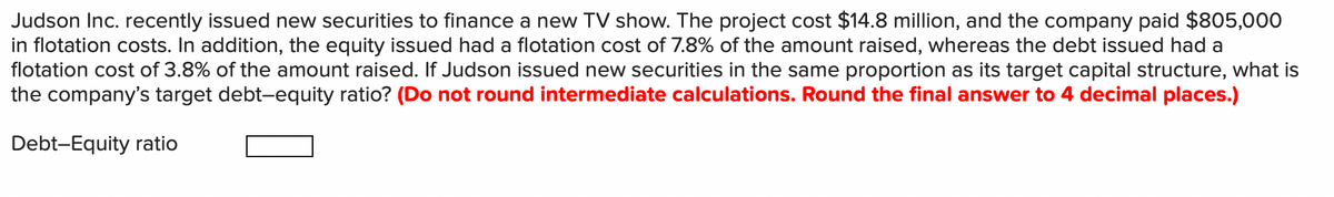 Judson Inc. recently issued new securities to finance a new TV show. The project cost $14.8 million, and the company paid $805,000
in flotation costs. In addition, the equity issued had a flotation cost of 7.8% of the amount raised, whereas the debt issued had a
flotation cost of 3.8% of the amount raised. If Judson issued new securities in the same proportion as its target capital structure, what is
the company's target debt-equity ratio? (Do not round intermediate calculations. Round the final answer to 4 decimal places.)
Debt-Equity ratio