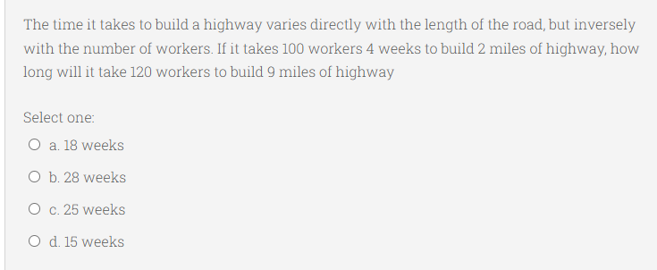 The time it takes to build a highway varies directly with the length of the road, but inversely
with the number of workers. If it takes 100 workers 4 weeks to build 2 miles of highway, how
long will it take 120 workers to build 9 miles of highway
Select one:
O a. 18 weeks
O b. 28 weeks
O c. 25 weeks
O d. 15 weeks
