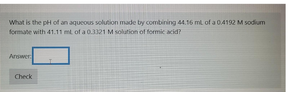 What is the pH of an aqueous solution made by combining 44.16 mL of a 0.4192 M sodium
formate with 41.11 mL of a 0.3321 M solution of formic acid?
Answer:
Check

