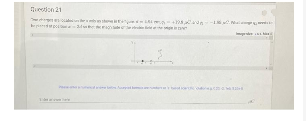 Question 21
Two charges are located on the x axis as shown in the figure. d= 4,94 cm, q = +19.8 µC, and g =-1.89 uC. What charge qs needs to
be placed at position a= 3d so that the magnitude of the electric field at the origin is zero?
Image size: ML Max:
Please enter a numerical answer below Accepted formats are numbers or e based scientific notation eg.023,-2, 1et, 523e
Enter answer here
