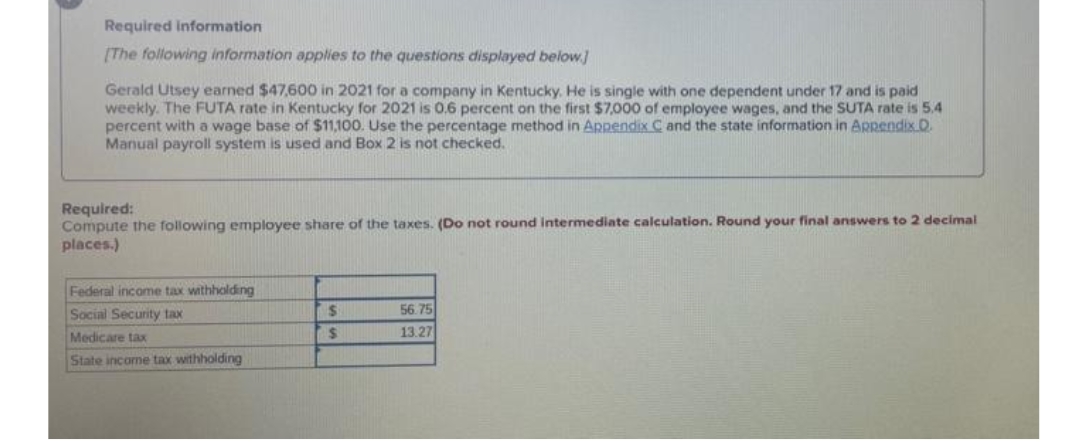 Required information
(The following information applies to the questions displayed below.
Gerald Utsey earned $47,600 in 2021 for a company in Kentucky. He is single with one dependent under 17 and is paid
weekly. The FUTA rate in Kentucky for 2021 is 0.6 percent on the first $7,000 of employee wages, and the SUTA rate is 5,4
percent with a wage base of $11,100. Use the percentage method in Appendix C and the state information in ARRendix D.
Manual payroll system is used and Box 2 is not checked.
Required:
Compute the following employee share of the taxes. (Do not round Intermediate calculation. Round your final answers to 2 decimal
places.)
Federal income tax withholding
Social Security tax
56.75
13.27
Medicare tax
State income tax withholding
