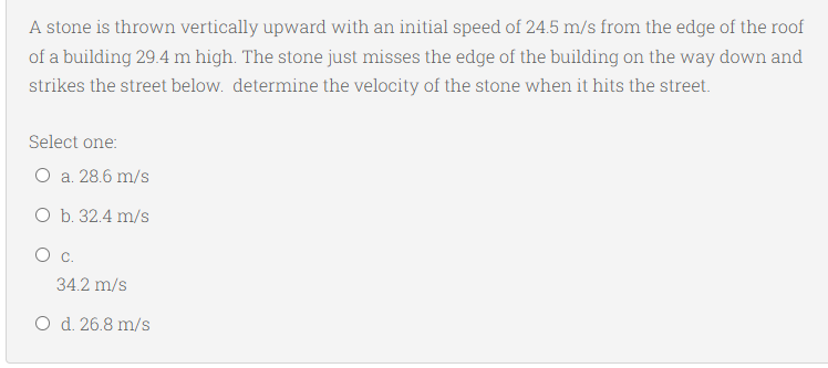 A stone is thrown vertically upward with an initial speed of 24.5 m/s from the edge of the roof
of a building 29.4 m high. The stone just misses the edge of the building on the way down and
strikes the street below. determine the velocity of the stone when it hits the street.
Select one:
O a. 28.6 m/s
O b. 32.4 m/s
34.2 m/s
O d. 26.8 m/s
