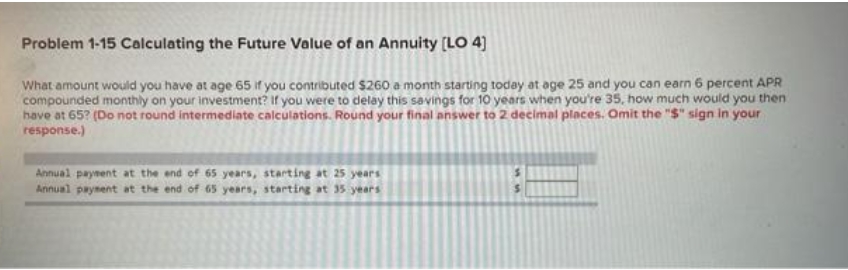 Problem 1-15 Calculating the Future Value of an Annuity [LO 4)
What amount would you have at age 65 if you contributed $260 a month starting today at age 25 and you can earn 6 percent APR
compounded monthly on your investment? If you were to delay this savings for 10 years when you're 35, how much would you then
have at 65? (Do not round intermediate calculations. Round your final answer to 2 decimal places. Omit the "$" sign in your
response.)
Annual paynent at the end of 65 years, startine at 25 years
Annual payment at the end of 65 years, starting at 35 years
