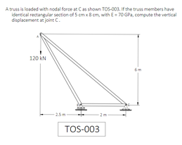 A truss is loaded with nodal force at Cas shown TOS-003, If the truss members have
identical rectangular section of 5 cm x 8 cm, with E- 70 GPa, compute the vertical
displacement at joint C.
120 kN
6m
TOS-003
