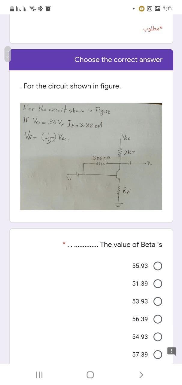 i In. In. * D
O P 9:Y)
مطلوب
Choose the correct answer
For the circuit shown in figure.
For the eircuit shown in
Figure
If Vec= 35 V, IE= 3.88 mA
,Vec
2K sz
300ka
- V.
RE
The value of Beta is
55.93
51.39
53.93
56.39
54.93
57.39
II
