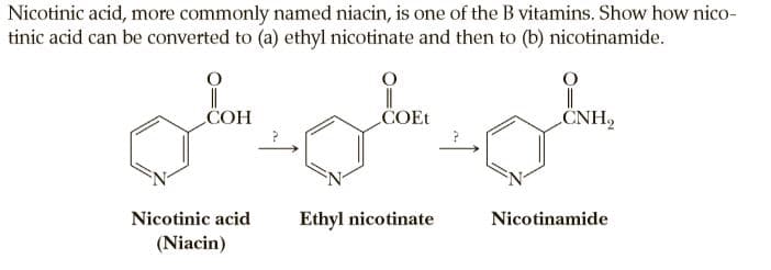 Nicotinic acid, more commonly named niacin, is one of the B vitamins. Show how nico-
tinic acid can be converted to (a) ethyl nicotinate and then to (b) nicotinamide.
COH
COET
CNH,
Nicotinic acid
Ethyl nicotinate
Nicotinamide
(Niacin)
