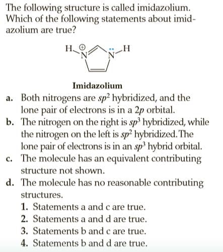 The following structure is called imidazolium.
Which of the following statements about imid-
azolium are true?
Н.
Imidazolium
a. Both nitrogens are sp2 hybridized, and the
lone pair of electrons is in a 2p orbital.
b. The nitrogen on the right is sp hybridized, while
the nitrogen on the left is sp2 hybridized. The
lone pair of electrons is in an sp3 hybrid orbital.
c. The molecule has an equivalent contributing
structure not shown.
d. The molecule has no reasonable contributing
structures.
1. Statements a and c are true.
2. Statements a and d are true.
3. Statements b and c are true.
4. Statements b and d are true.
