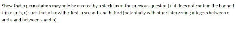 Show that a permutation may only be created by a stack (as in the previous question) if it does not contain the banned
triple (a, b, c) such that a b c with c first, a second, and b third (potentially with other intervening integers between c
and a and between a and b).