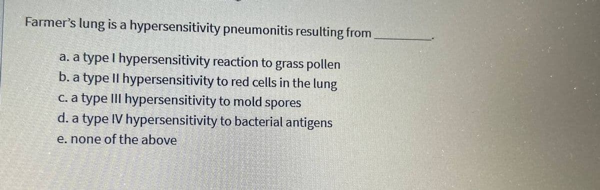 Farmer's lung is a hypersensitivity pneumonitis resulting from
a. a type I hypersensitivity reaction to grass pollen
b. a type Il hypersensitivity to red cells in the lung
c. a type III hypersensitivity to mold spores
d. a type IV hypersensitivity to bacterial antigens
e. none of the above