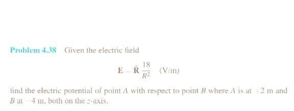 Problem 4.38 Given the electric field
ER
18
R²
(V/m)
find the electric potential of point A with respect to point B where A is at 2 m and
B at 4 m, both on the z-axis.