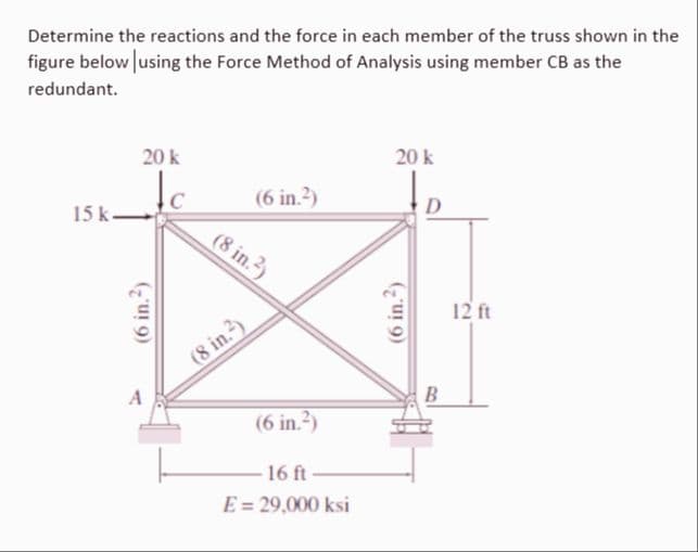 Determine the reactions and the force in each member of the truss shown in the
figure below using the Force Method of Analysis using member CB as the
redundant.
20 k
Je
15k->
(6 in.²)
(6 in.²)
(8 in.2)
(8 in.²)
(6 in.²)
16 ft-
E = 29,000 ksi
20 k
(6 in.2)
D
B
12 ft