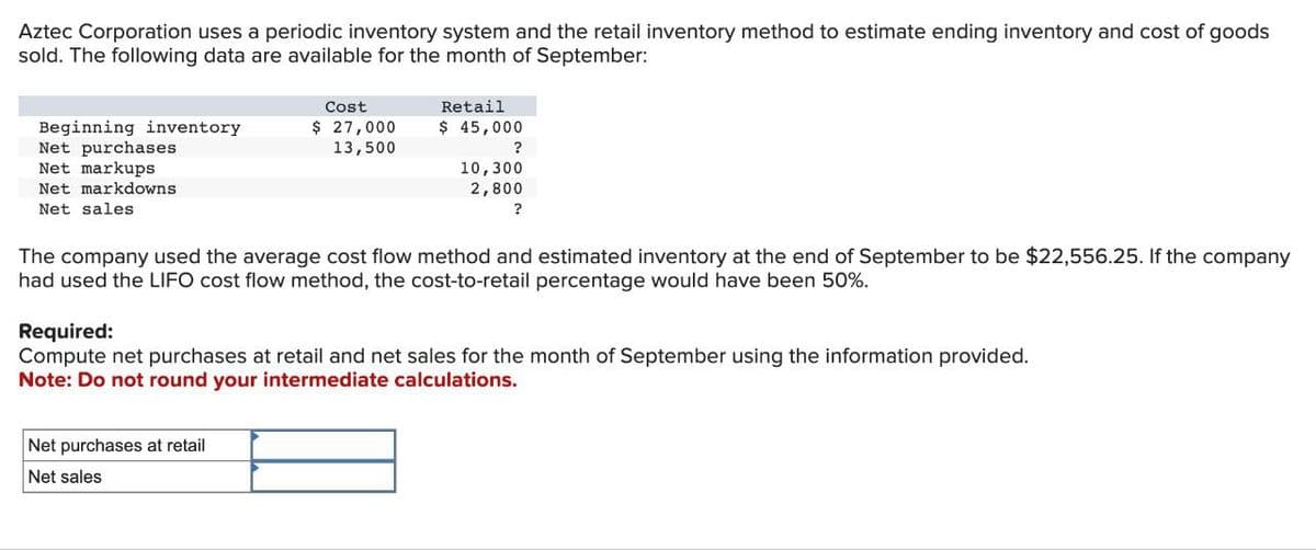 Aztec Corporation uses a periodic inventory system and the retail inventory method to estimate ending inventory and cost of goods
sold. The following data are available for the month of September:
Beginning inventory
Net purchases
Net markups
Net markdowns
Net sales
Cost
$ 27,000
13,500
Retail
$ 45,000
Net purchases at retail
Net sales
?
10,300
2,800
?
The company used the average cost flow method and estimated inventory at the end of September to be $22,556.25. If the company
had used the LIFO cost flow method, the cost-to-retail percentage would have been 50%.
Required:
Compute net purchases at retail and net sales for the month of September using the information provided.
Note: Do not round your intermediate calculations.