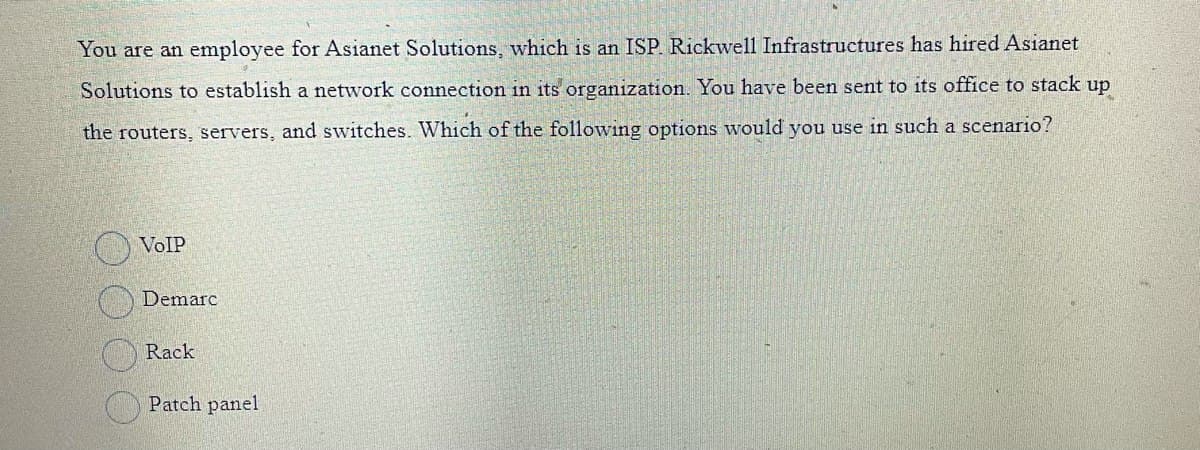You are an employee for Asianet Solutions, which is an ISP. Rickwell Infrastructures has hired Asianet
Solutions to establish a network connection in its organization. You have been sent to its office to stack up
the routers, servers, and switches. Which of the following options would you use in such a scenario?
VoIP
Demarc
Rack
Patch panel