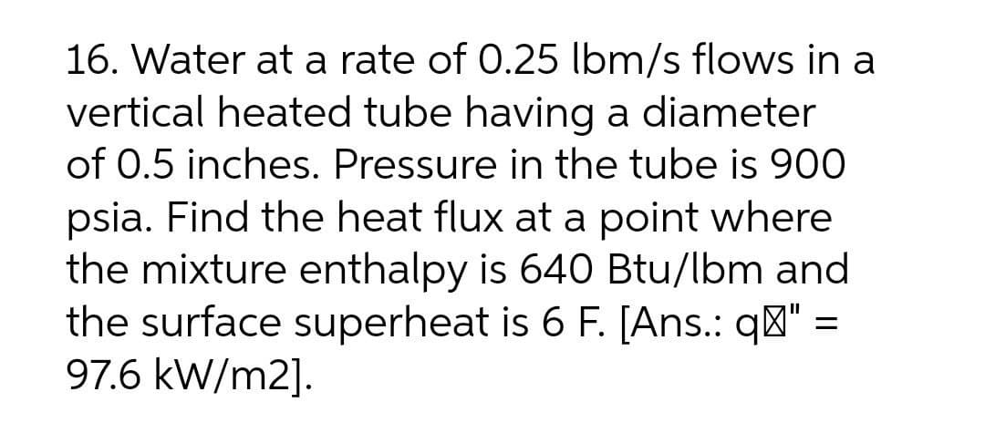 16. Water at a rate of 0.25 lbm/s flows in a
vertical heated tube having a diameter
of 0.5 inches. Pressure in the tube is 900
psia. Find the heat flux at a point where
the mixture enthalpy is 640 Btu/lbm and
the surface superheat is 6 F. [Ans.: q"" =
97.6 kW/m2].
