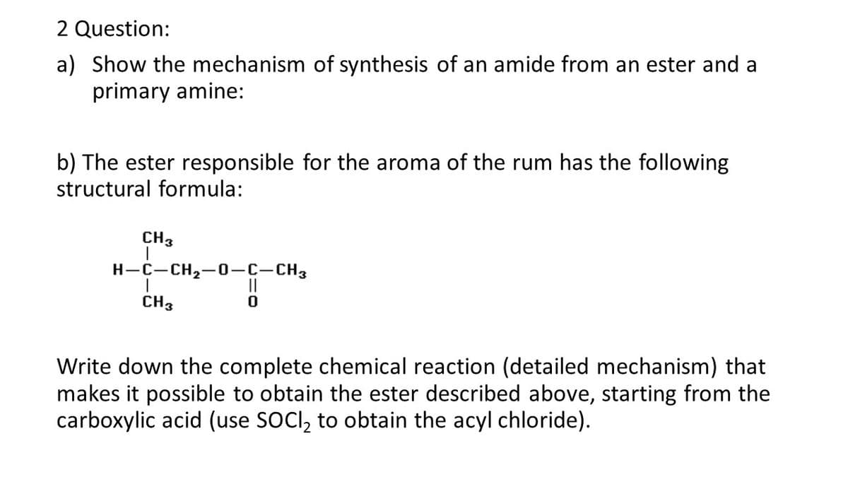 2 Question:
a) Show the mechanism of synthesis of an amide from an ester and a
primary amine:
b) The ester responsible for the aroma of the rum has the following
structural formula:
CH3
H-C-CH2-0-C-CH3
||
CH3
Write down the complete chemical reaction (detailed mechanism) that
makes it possible to obtain the ester described above, starting from the
carboxylic acid (use SOCI, to obtain the acyl chloride).
