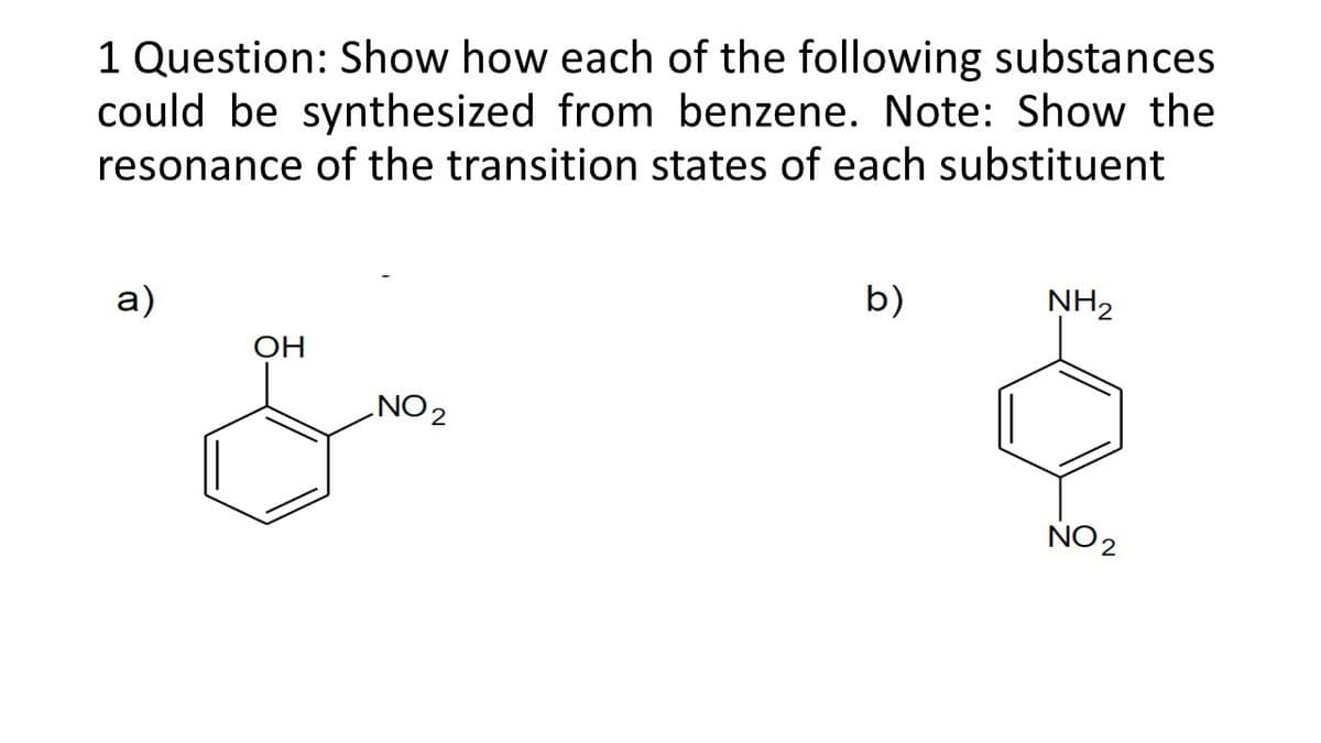 1 Question: Show how each of the following substances
could be synthesized from benzene. Note: Show the
resonance of the transition states of each substituent
a)
b)
NH2
OH
ZON
NO 2
