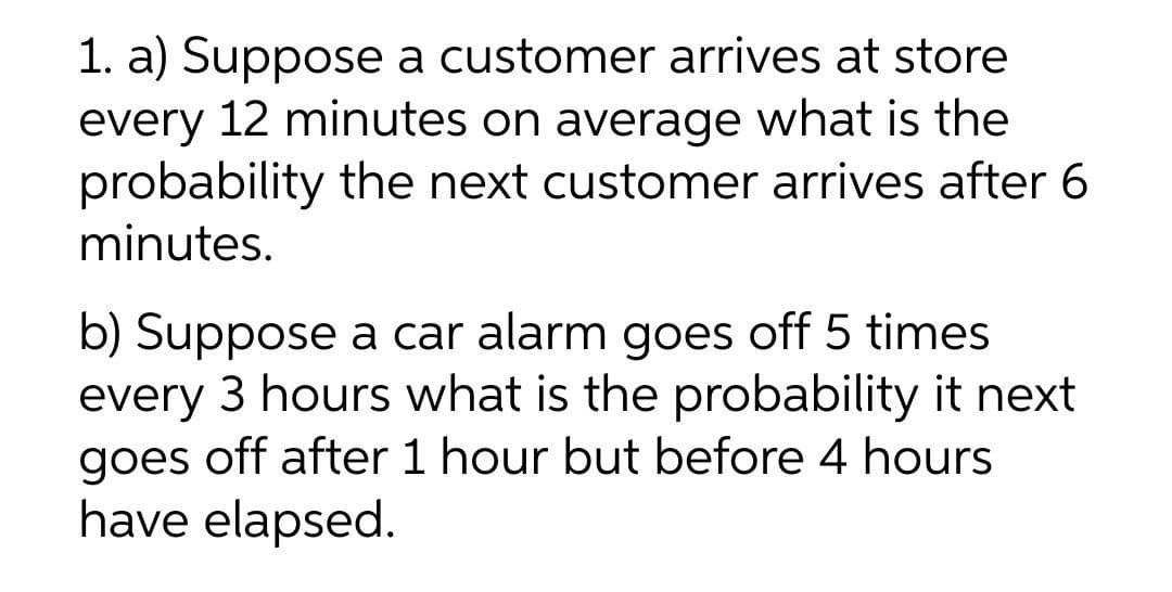 1. a) Suppose a customer arrives at store
every 12 minutes on average what is the
probability the next customer arrives after 6
minutes.
b) Suppose a car alarm goes off 5 times
every 3 hours what is the probability it next
goes off after 1 hour but before 4 hours
have elapsed.
