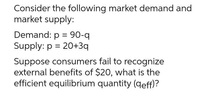 Consider the following market demand and
market supply:
Demand: p = 90-q
Supply: p = 20+3q
Suppose consumers fail to recognize
external benefits of $20, what is the
efficient equilibrium quantity (qeff)?
