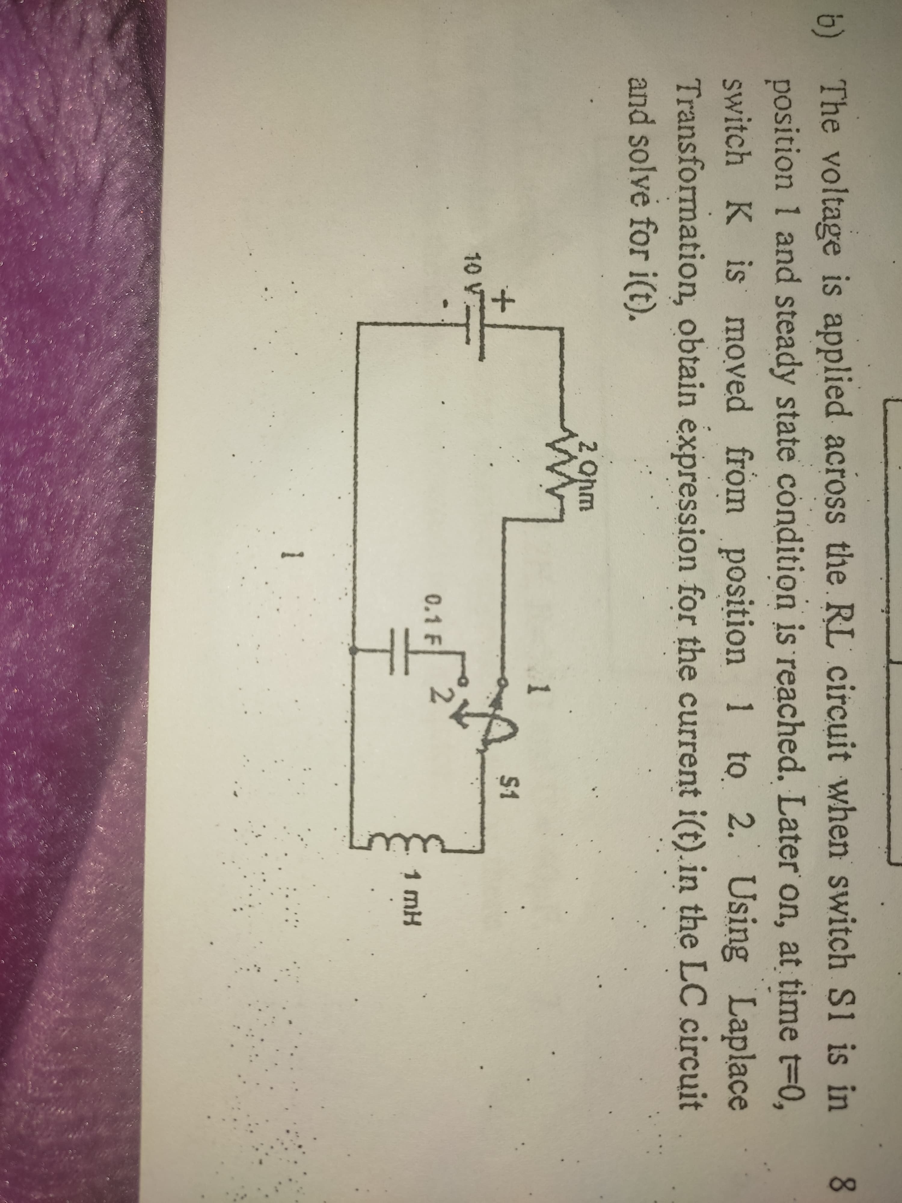 b) The voltage is applied across the RL circuit when switch S1 is in
position 1 and steady state condition is reached. Later on, at time t-0,
switch K is moved from position 1 to 2. Using Laplace
Transformation, obtain expression for the current i(t).in the LC circuit
and solve for i(t).
8.
2 Ohm
S1
10 V
0.1 F
1 mH
I.
1
