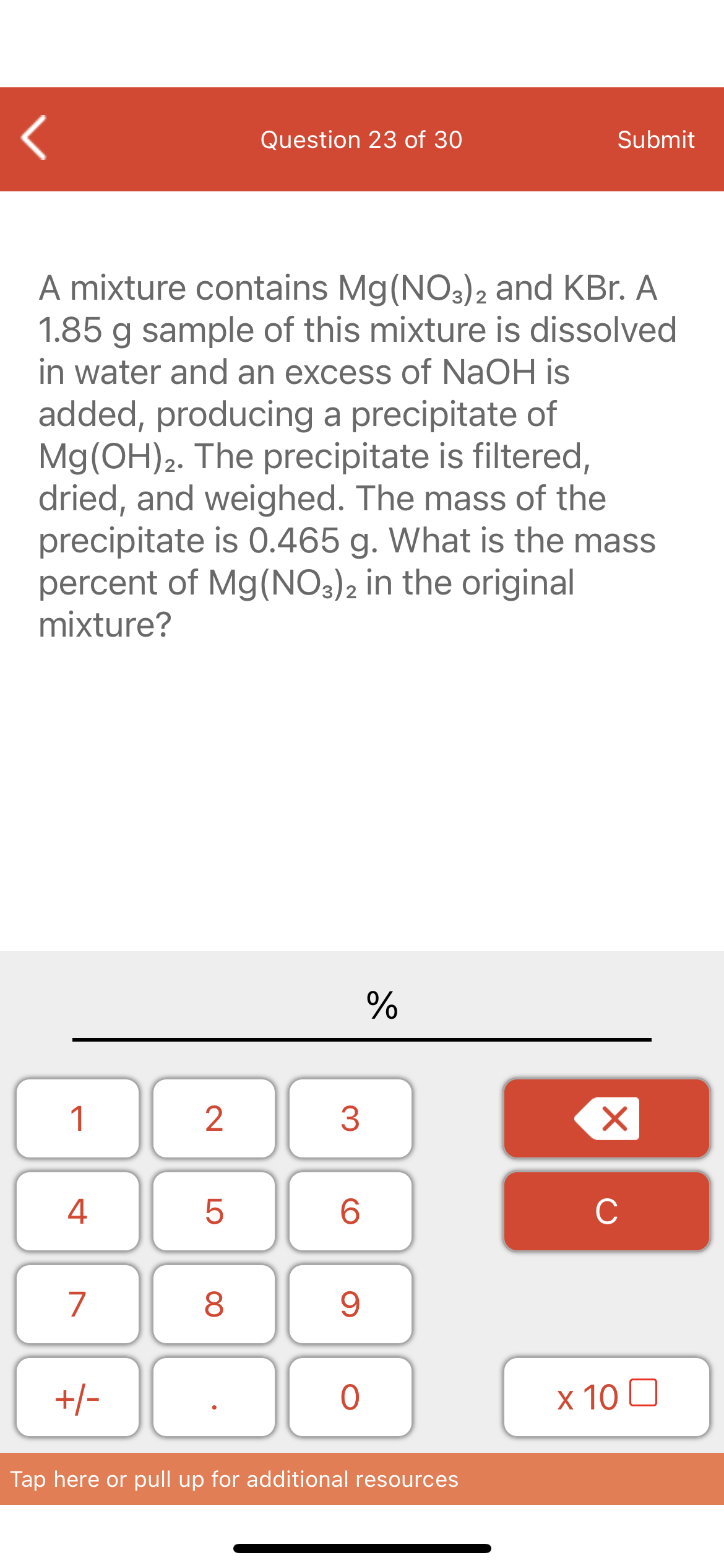 Question 23 of 30
Submit
A mixture contains Mg(NO3)2 and KBr. A
1.85 g sample of this mixture is dissolved
in water and an excess of NaOH is
added, producing a precipitate of
Mg(OH)2. The precipitate is filtered,
dried, and weighed. The mass of the
precipitate is 0.465 g. What is the mass
percent of Mg(NO:)2 in the original
mixture?
%
1
4
6.
C
7
+/-
x 10 0
Tap here or pull up for additional resources
LO
00
