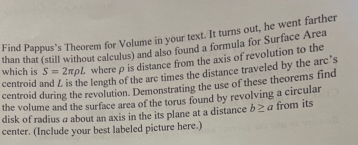 Find Pappus's Theorem for Volume in your text. It turns out, he went farther
than that (still without calculus) and also found a formula for Surface Area
which is S = 2pL where p is distance from the axis of revolution to the
centroid and L is the length of the arc times the distance traveled by the arc's
centroid during the revolution. Demonstrating the use of these theorems find
the volume and the surface area of the torus found by revolving a circular
disk of radius a about an axis in the its plane at a distance b≥ a from its
center. (Include your best labeled picture here.)